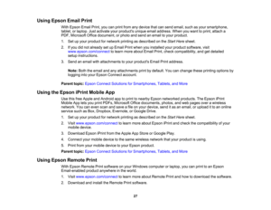 Page 27

Using
Epson EmailPrint
 With
Epson EmailPrint,youcanprint from anydevice thatcansend email, suchasyour smartphone,
 tablet,
orlaptop. Justactivate yourproducts uniqueemailaddress. Whenyouwant toprint, attach a
 PDF,
Microsoft Officedocument, orphoto andsend anemail toyour product.
 1.
Setupyour product fornetwork printingasdescribed onthe Start Here sheet.
 2.
Ifyou didnot already setupEmail Printwhen youinstalled yourproduct software, visit
 www.epson.com/connect
tolearn more about EmailPrint,check...