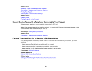 Page 261

Related
tasks
 Receiving
FaxesAutomatically (AutoAnswer)
 Connecting
aTelephone orAnswering Machine
 Printing
FaxReports
 Selecting
FaxCommunication Settings
 Related
topics
 Loading
Paper
 Placing
Originals onthe Product
 Cannot
Receive FaxeswithaTelephone Connected toYour Product
 Make
sureyourtelephone isconnected toyour products EXTport.
 Note:
When answering acall that isafax, wait until theproducts LCDscreen displays amessage thata
 connection
hasbeen made before youhang up.
 Parent
topic:Solving...