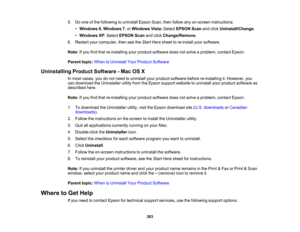 Page 263

5.
Doone ofthe following touninstall EpsonScan,thenfollow anyon-screen instructions:
 •
Windows 8,Windows 7,or Windows Vista:Select EPSON Scanandclick Uninstall/Change .
 •
Windows XP:Select EPSON Scanandclick Change/Remove .
 6.
Restart yourcomputer, thenseetheStart Here sheet tore-install yoursoftware.
 Note:
Ifyou findthat re-installing yourproduct software doesnotsolve aproblem, contactEpson.
 Parent
topic:WhentoUninstall YourProduct Software
 Uninstalling
ProductSoftware -Mac OSX
 In
most cases,...