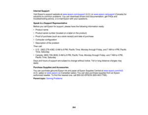 Page 264

Internet
Support
 Visit
Epsons supportwebsite atwww.epson.com/support (U.S.)orwww.epson.ca/support (Canada)for
 solutions
tocommon problems. Youcandownload driversanddocumentation, getFAQs and
 troubleshooting
advice,ore-mail Epson withyour questions.
 Speak
toaSupport Representative
 Before
youcallEpson forsupport, pleasehavethefollowing information ready:
 •
Product name
 •
Product serialnumber (located onalabel onthe product)
 •
Proof ofpurchase (suchasastore receipt) anddate ofpurchase
 •
Computer...