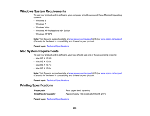 Page 266

Windows
SystemRequirements
 To
use your product anditssoftware, yourcomputer shoulduseone ofthese Microsoft operating
 systems:

•
Windows 8
 •
Windows 7
 •
Windows Vista
 •
Windows XPProfessional x64Edition
 •
Windows XPSP3
 Note:
VisitEpsons supportwebsite atwww.epson.com/support (U.S.)orwww.epson.ca/support
 (Canada)
forthe latest incompatibility anddrivers foryour product.
 Parent
topic:Technical Specifications
 Mac
System Requirements
 To
use your product anditssoftware, yourMacshould useone...