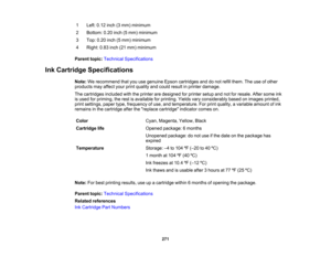 Page 271

1
 Left:
0.12 inch(3mm) minimum
 2
 Bottom:
0.20inch(5mm) minimum
 3
 Top:
0.20inch(5mm) minimum
 4
 Right:
0.83inch(21mm) minimum
 Parent
topic:Technical Specifications
 Ink
Cartridge Specifications
 Note:
Werecommend thatyouusegenuine Epsoncartridges anddonot refill them. Theuseofother
 products
mayaffect yourprintquality andcould result inprinter damage.
 The
cartridges includedwiththeprinter aredesigned forprinter setupandnotforresale. Aftersome ink
 is
used forpriming, therest isavailable...