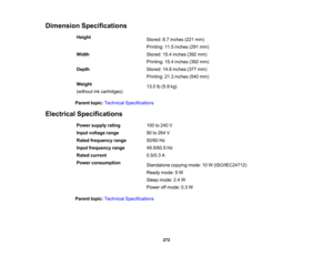Page 272

Dimension
Specifications
 Height

Stored:
8.7inches (221mm)
 Printing:
11.5inches (291mm)
 Width
 Stored:
15.4inches (392mm)
 Printing:
15.4inches (392mm)
 Depth
 Stored:
14.8inches (377mm)
 Printing:
21.3inches (540mm)
 Weight

13.0
lb(5.9 kg)
 (without
inkcartridges)
 Parent
topic:Technical Specifications
 Electrical
Specifications
 Power
supply rating
 100
to240 V
 Input
voltage range
 90
to264 V
 Rated
frequency range
 50/60
Hz
 Input
frequency range
 49.5/60.5
Hz
 Rated
current
 0.5/0.3
A
 Power...
