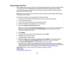 Page 29

Using
Google CloudPrint
 With
aGoogle Account, youcanprint from yourApple orAndroid devicetoyour Epson wireless product.
 You
canalso print from Chromebooks andtheGoogle Chrome browserwithoutdriversorcables.
 If
you aresetting upyour product forthe first time, setupyour Epson product forwireless printingas
 described
onthe Start Here sheet.
 Note:
MakesureyourEpson printerandcomputer areconnected tothe same network beforestarting
 the
Google CloudPrintsetup.
 If
your product isalready onyour wireless...