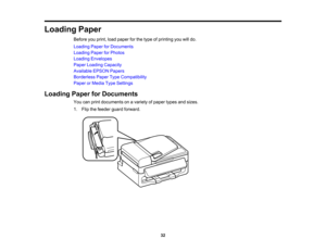 Page 32

Loading
Paper
 Before
youprint, loadpaper forthe type ofprinting youwilldo.
 Loading
PaperforDocuments
 Loading
PaperforPhotos
 Loading
Envelopes
 Paper
Loading Capacity
 Available
EPSONPapers
 Borderless
PaperTypeCompatibility
 Paper
orMedia TypeSettings
 Loading
PaperforDocuments
 You
canprint documents onavariety ofpaper typesandsizes.
 1.
Flip thefeeder guardforward.
 32  