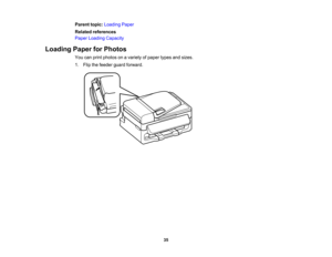 Page 35

Parent
topic:Loading Paper
 Related
references
 Paper
Loading Capacity
 Loading
PaperforPhotos
 You
canprint photos onavariety ofpaper typesandsizes.
 1.
Flip thefeeder guardforward.
 35  