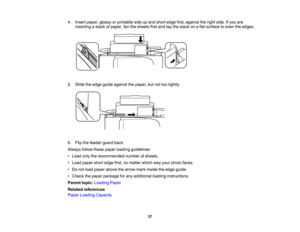 Page 37

4.
Insert paper, glossyorprintable sideupand short edge first,against theright side. Ifyou are
 inserting
astack ofpaper, fanthesheets firstand tapthestack onaflat surface toeven theedges.
 5.
Slide theedge guide against thepaper, butnottootightly.
 6.
Flip thefeeder guardback.
 Always
followthesepaper loading guidelines:
 •
Load onlytherecommended numberofsheets.
 •
Load paper shortedge first,nomatter whichwayyour photo faces.
 •
Do not load paper above thearrow markinside theedge guide.
 •
Check...