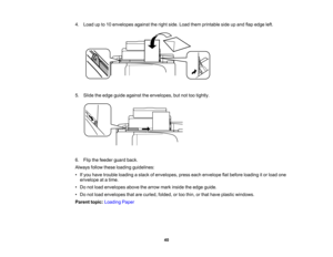 Page 40

4.
Load upto10 envelopes againsttheright side. Load themprintable sideupand flapedge left.
 5.
Slide theedge guide against theenvelopes, butnottootightly.
 6.
Flip thefeeder guardback.
 Always
followtheseloading guidelines:
 •
Ifyou have trouble loading astack ofenvelopes, presseachenvelope flatbefore loading itor load one
 envelope
atatime.
 •
Do not load envelopes abovethearrow markinside theedge guide.
 •
Do not load envelopes thatarecurled, folded,ortoo thin, orthat have plastic windows.
 Parent...