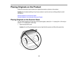 Page 46

Placing
Originals onthe Product
 Follow
theinstructions heretoplace youroriginal documents orphotos onthe product.
 Caution:
Donot place anything ontop ofyour product oruse itscover asawriting surface toavoid
 damaging
it.
 Placing
Originals onthe Scanner Glass
 Placing
Originals inthe Automatic Document Feeder
 Placing
Originals onthe Scanner Glass
 You
canplace originals uptothis size onthe scanner glass:Letter(8.5×11 inches [216×279 mm]) or
 A4
(8.3 ×11.7 inches [210×297 mm]).
 1.
Open thedocument...