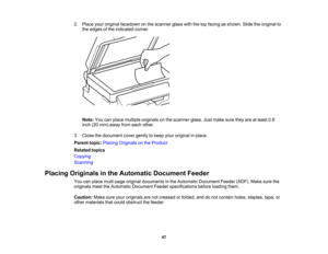 Page 47

2.
Place youroriginal facedown onthe scanner glasswiththetopfacing asshown. Slidetheoriginal to
 the
edges ofthe indicated corner.
 Note:
Youcanplace multiple originals onthe scanner glass.Justmake suretheyareatleast 0.8
 inch
(20mm) away fromeach other.
 3.
Close thedocument covergently tokeep youroriginal inplace.
 Parent
topic:Placing Originals onthe Product
 Related
topics
 Copying

Scanning

Placing
Originals inthe Automatic DocumentFeeder
 You
canplace multi-page originaldocuments inthe Automatic...