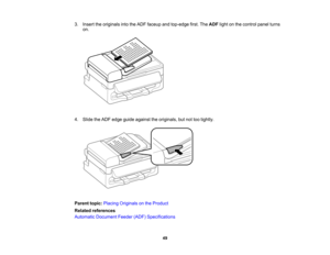 Page 49

3.
Insert theoriginals intotheADF faceup andtop-edge first.TheADF lightonthe control panelturns
 on.

4.
Slide theADF edge guide against theoriginals, butnottootightly.
 Parent
topic:Placing Originals onthe Product
 Related
references
 Automatic
Document Feeder(ADF)Specifications
 49   