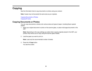 Page 51

Copying

See
theinformation heretocopy documents orphotos usingyourproduct.
 Note:
Copies maynotbeexactly thesame sizeasyour originals.
 Copying
Documents orPhotos
 Copying
IDCards
 Copying
Documents orPhotos
 You
cancopy documents orphotos ontovarious sizesandtypes ofpaper, including Epsonspecial
 papers.

1.
Place youroriginal document orphoto onthe scanner glass,orplace multi-page documents inthe
 ADF.

Note:
Depending onthe copy settings youselect whencopying originals placedinthe ADF, your...