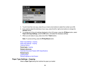Page 52

4.
Toprint more thanonecopy, press theupordown arrow buttons toselect thenumber (upto99).
 5.
Ifyou need toadjust thedarkness ofyour copy, press theleftorright arrow buttons tochange the
 Density
setting.
 6.
Tochange anyofthe print settings displayed onthe LCD screen, pressthe Menubutton, select
 Paper
andCopy Settings ,press theOK button, andselect thenecessary settings.
 7.
When youareready tocopy, press oneofthe Startbuttons.
 Note:
Tocancel printing, pressthe Stop/Reset button.
 Paper
TypeSettings...
