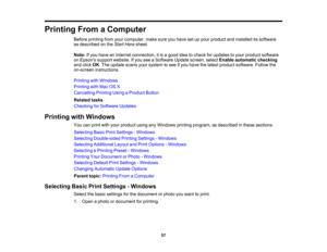 Page 57

Printing
FromaComputer
 Before
printing fromyourcomputer, makesureyouhave setupyour product andinstalled itssoftware
 as
described onthe Start Here sheet.
 Note:
Ifyou have anInternet connection, itis agood ideatocheck forupdates toyour product software
 on
Epsons supportwebsite. Ifyou seeaSoftware Updatescreen, selectEnable automatic checking
 and
click OK.The update scansyoursystem tosee ifyou have thelatest product software. Followthe
 on-screen
instructions.
 Printing
withWindows
 Printing
withMac...