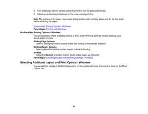 Page 62

5.
Print atest copy ofyour double-sided documenttotest theselected settings.
 6.
Follow anyinstructions displayedonthe screen duringprinting.
 Note:
Thesurface ofthe paper maysmear during double-sided printing.Makesuretheinkhas dried
 before
reloading thepaper.
 Double-sided
PrintingOptions -Windows
 Parent
topic:Printing withWindows
 Double-sided
PrintingOptions -Windows
 You
canselect anyofthe available optionsonthe 2-Sided PrintingSettings windowtoset upyour
 double-sided
printjob.
 Binding...