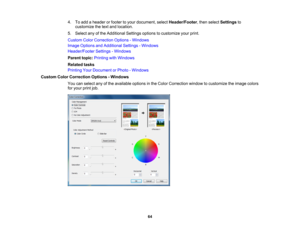 Page 64

4.
Toadd aheader orfooter toyour document, selectHeader/Footer ,then select Settings to
 customize
thetext and location.
 5.
Select anyofthe Additional Settingsoptionstocustomize yourprint.
 Custom
ColorCorrection Options-Windows
 Image
Options andAdditional Settings-Windows
 Header/Footer
Settings-Windows
 Parent
topic:Printing withWindows
 Related
tasks
 Printing
YourDocument orPhoto -Windows
 Custom
ColorCorrection Options-Windows
 You
canselect anyofthe available optionsinthe Color Correction...