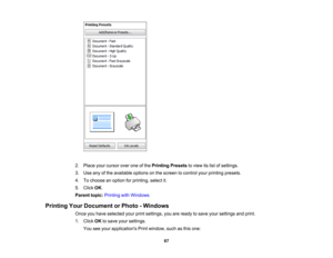 Page 67

2.
Place yourcursor overoneofthe Printing Presetstoview itslist ofsettings.
 3.
Use anyofthe available optionsonthe screen tocontrol yourprinting presets.
 4.
Tochoose anoption forprinting, selectit.
 5.
Click OK.
 Parent
topic:Printing withWindows
 Printing
YourDocument orPhoto -Windows
 Once
youhave selected yourprintsettings, youareready tosave yoursettings andprint.
 1.
Click OKtosave yoursettings.
 You
seeyour applications Printwindow, suchasthis one:
 67 