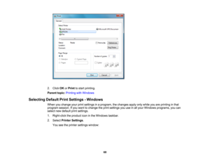 Page 68

2.
Click OKorPrint tostart printing.
 Parent
topic:Printing withWindows
 Selecting
DefaultPrintSettings -Windows
 When
youchange yourprintsettings inaprogram, thechanges applyonlywhile youareprinting inthat
 program
session.Ifyou want tochange theprint settings youuseinall your Windows programs, youcan
 select
newdefault printsettings.
 1.
Right-click theproduct iconinthe Windows taskbar.
 2.
Select Printer Settings .
 You
seetheprinter settings window:
 68 