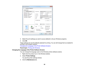 Page 69

3.
Select theprint settings youwant touse asdefaults inall your Windows programs.
 4.
Click OK.
 These
settings arenow thedefaults selected forprinting. Youcanstillchange themasneeded for
 printing
inany program session.
 Changing
theLanguage ofthe Printer Software Screens
 Parent
topic:Printing withWindows
 Changing
theLanguage ofthe Printer Software Screens
 You
canchange thelanguage usedonthe Windows printersoftware screens.
 1.
Right-click theproduct iconinthe Windows taskbar.
 2.
Select Printer...