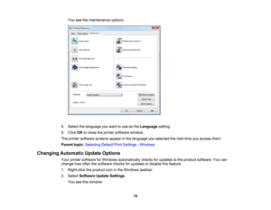 Page 70

You
seethemaintenance options:
 4.
Select thelanguage youwant touse asthe Language setting.
 5.
Click OKtoclose theprinter software window.
 The
printer software screensappearinthe language youselected thenext timeyouaccess them.
 Parent
topic:Selecting DefaultPrintSettings -Windows
 Changing
Automatic UpdateOptions
 Your
printer software forWindows automatically checksforupdates tothe product software. Youcan
 change
howoften thesoftware checksforupdates ordisable thisfeature.
 1.
Right-click...