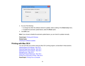 Page 71

3.
Doone ofthe following:
 •
To change howoften thesoftware checksforupdates, selectasetting inthe Check everymenu.
 •
To disable theautomatic updatefeature, selecttheNever option.
 4.
Click OKtoexit.
 Note:
Ifyou choose todisable theautomatic updatefeature, youcancheck forupdates manually.
 Parent
topic:Printing withWindows
 Related
tasks
 Checking
forSoftware Updates
 Printing
withMacOSX
 You
canprint withyour product usinganyMac OSXprinting program, asdescribed inthese sections.
 Selecting...