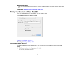 Page 81

Warning
Notifications
 Lets
youchoose whether ornot toreceive warning notifications fromtheprinter software wheninkis
 low.

Parent
topic:Selecting PrintingPreferences -Mac OSX
 Printing
YourDocument orPhoto -Mac OSX
 Once
youhave selected yourprintsettings, youareready toprint.
 Click
Print atthe bottom ofthe print window.
 Checking
PrintStatus -Mac OSX
 Parent
topic:Printing withMac OSX
 Checking
PrintStatus -Mac OSX
 During
printing, youcanview theprogress ofyour printjob,control printing, andcheck...
