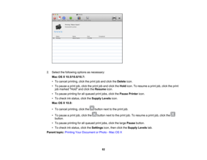 Page 82

2.
Select thefollowing optionsasnecessary:
 Mac
OSX10.5/10.6/10.7:
 •
To cancel printing, clicktheprint joband click theDelete icon.
 •
To pause aprint job,click theprint joband click theHold icon.Toresume aprint job,click theprint
 job
marked Holdandclick theResume icon.
 •
To pause printing forallqueued printjobs, clickthePause Printer icon.
 •
To check inkstatus, clicktheSupply Levelsicon.
 Mac
OSX10.8:
 •
To cancel printing, clickthe buttonnexttothe print job.
 •
To pause aprint job,click the...