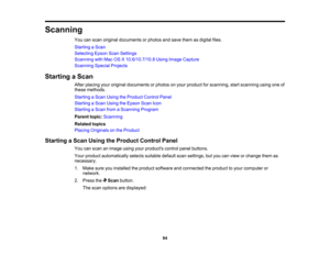 Page 84

Scanning

You
canscan original documents orphotos andsave them asdigital files.
 Starting
aScan
 Selecting
EpsonScanSettings
 Scanning
withMac OSX10.6/10.7/10.8 UsingImage Capture
 Scanning
SpecialProjects
 Starting
aScan
 After
placing youroriginal documents orphotos onyour product forscanning, startscanning usingoneof
 these
methods.
 Starting
aScan Using theProduct ControlPanel
 Starting
aScan Using theEpson ScanIcon
 Starting
aScan fromaScanning Program
 Parent
topic:Scanning
 Related
topics...