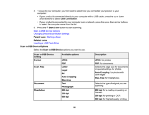 Page 86

4.
Toscan toyour computer, youfirstneed toselect howyouconnected yourproduct toyour
 computer:

•
Ifyour product isconnected directlytoyour computer withaUSB cable, presstheupordown
 arrow
buttons toselect USBConnection .
 •
Ifyour product isconnected toyour computer overanetwork, presstheupordown arrow buttons
 to
select thecomputer namefromthelist.
 5.
Press theStartColor button tostart scanning.
 Scan
toUSB Device Options
 Changing
DefaultScanButton Settings
 Parent
topic:Starting aScan
 Related...