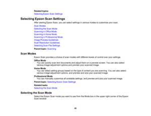Page 92

Related
topics
 Selecting
EpsonScanSettings
 Selecting
EpsonScanSettings
 After
starting EpsonScan,youcanselect settings invarious modestocustomize yourscan.
 Scan
Modes
 Selecting
theScan Mode
 Scanning
inOffice Mode
 Scanning
inHome Mode
 Scanning
inProfessional Mode
 Image
Preview Guidelines
 Scan
Resolution Guidelines
 Selecting
ScanFileSettings
 Parent
topic:Scanning
 Scan
Modes
 Epson
Scanprovides achoice ofscan modes withdifferent levelsofcontrol overyoursettings.
 Office
Mode
 You
canquickly...
