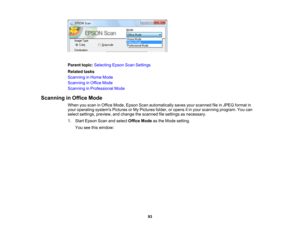 Page 93

Parent
topic:Selecting EpsonScanSettings
 Related
tasks
 Scanning
inHome Mode
 Scanning
inOffice Mode
 Scanning
inProfessional Mode
 Scanning
inOffice Mode
 When
youscan inOffice Mode, Epson Scanautomatically savesyourscanned fileinJPEG format in
 your
operating systemsPicturesorMy Pictures folder,oropens itin your scanning program.Youcan
 select
settings, preview, andchange thescanned filesettings asnecessary.
 1.
Start Epson Scanandselect Office Modeasthe Mode setting.
 You
seethiswindow:
 93 