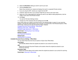 Page 95

5.
Select theResolution settingyouwant touse foryour scan.
 6.
Click thePreview button.
 Epson
Scanpreviews youroriginal anddisplays theresult inaseparate Previewwindow.
 7.
Ifyou areusing theADF, reinsert youroriginal intotheADF.
 8.
Ifdesired, selectthearea inyour preview imagethatyouwant toscan (scan area).
 9.
Select anyofthe image adjustment settingsyouwant touse. Before making adjustments, clickthe
 image
orscan areainthe Preview window.
 10.
Click Scan.
 You
seetheFile Save Settings window....