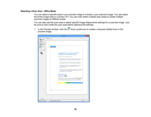 Page 96

Selecting
aScan Area-Office Mode
 You
canselect aspecific areainyour preview imagetoinclude inyour scanned image.Youcanselect
 the
entire image areaoraportion ofit.You caneven select multiple scanareas tocreate multiple
 scanned
imagesofdifferent areas.
 You
canalso usethescan areatoselect specific ImageAdjustments settingsforascanned image.Just
 be
sure toclick inside thescan areabefore selecting thesettings.
 1.
Inthe Preview window, clickthe AutoLocate icontocreate amarquee (dottedline)onthe...