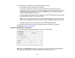 Page 97

2.
Dothe following, asnecessary, towork withtheselected scanarea:
 •
Ifthe marquee iscorrect, continue withthenext step.
 •
To move themarquee, clickinside thescan areaanddrag themarquee whereyouwant it.
 •
To resize thescan area, place yourcursor overtheedge orcorner ofthe marquee, thenclickand
 drag
theedges whereyouwant them. (Holddown theShift keyasyou resize themarquee to
 retain
thesame width/height proportions.)
 •
To create additional marquees (upto50, ifavailable), clickthe CopyMarquee...