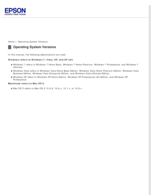 Page 13
 
Home > Operating System Versions
Operating System Versions
In this manual, the following abbreviations are used.
Windows refers to Windows 7, Vista, XP, and XP x64. Windows 7 refers to Windows 7 Home Basic, Windows 7 Home Premium, Window\
s 7 Professional, and Windows 7 
Ultimate.
Windows Vista refers to Windows Vista Home Basic Edition, Windows Vista \
Home Premium Edition, Windows Vista 
Business Edition, Windows Vista Enterprise Edition, and Windows Vista Ul\
timate Edition.
Windows XP refers to...