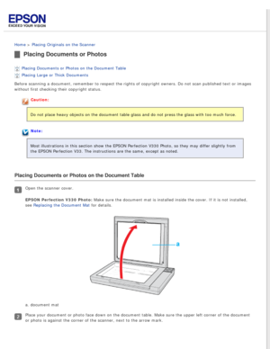 Page 18
 
Home > Placing Originals on the Scanner 
Placing Documents or Photos
Placing Documents or Photos on the Document Table 
Placing Large or Thick Documents 
Before scanning a document, remember to respect the rights of copyright \
owners. Do not scan published text or images 
without first checking their copyright status.
Caution:
Do not place heavy objects on the document table glass and do not press \
the glass with too much force.
Note:
Most illustrations in this section show the EPSON Perfection V330...
