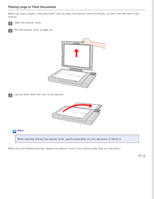 Page 20
Placing Large or Thick Documents
When you scan a large or thick document, you can open the scanner cover \
all the way, so that it lies flat next to the 
scanner.
Open the scanner cover.
Pull the scanner cover straight up.
Lay the cover down flat next to the scanner.
Note:
When scanning without the scanner cover, gently press down on your docum\
ent to flatten it.
When you are finished scanning, replace the scanner cover in the reverse\
 order that you removed it. Top
  