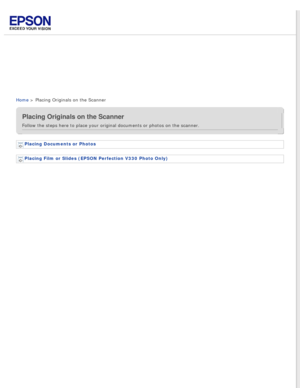 Page 3
 
Home > Placing Originals on the Scanner
Placing Originals on the Scanner
Follow the steps here to place your original documents or photos on the \
scanner.
Placing Documents or Photos 
Placing Film or Slides (EPSON Perfection V330 Photo Only)  
