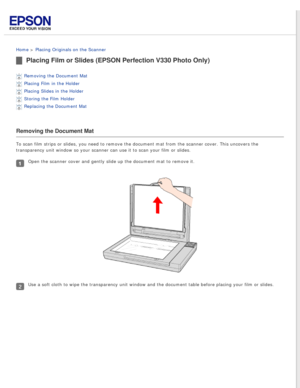 Page 21
 
Home > Placing Originals on the Scanner 
Placing Film or Slides (EPSON Perfection V330 Photo Only)
Removing the Document Mat 
Placing Film in the Holder 
Placing Slides in the Holder 
Storing the Film Holder 
Replacing the Document Mat 
Removing the Document Mat
To scan film strips or slides, you need to remove the document mat from \
the scanner cover. This uncovers the 
transparency unit window so your scanner can use it to scan your film or\
 slides.
Open the scanner cover and gently slide up the...