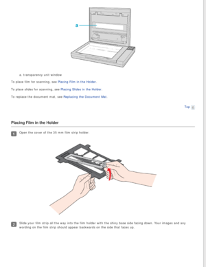 Page 22
a. transparency unit window
To place film for scanning, see Placing Film in the Holder.
To place slides for scanning, see Placing Slides in the Holder.
To replace the document mat, see Replacing the Document Mat.
Top
 
Placing Film in the Holder
Open the cover of the 35 mm film strip holder.
Slide your film strip all the way into the film holder with the shiny ba\
se side facing down. Your images and any 
wording on the film strip should appear backwards on the side that faces\
 up. 