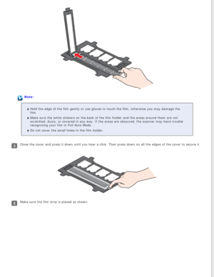 Page 23
Note:Hold the edge of the film gently or use gloves to touch the film; otherw\
ise you may damage the 
film.
Make sure the white stickers on the back of the film holder and the area\
s around them are not 
scratched, dusty, or covered in any way. If the areas are obscured, the \
scanner may have trouble 
recognizing your film in Full Auto Mode.
Do not cover the small holes in the film holder.
Close the cover and press it down until you hear a click. Then press dow\
n on all the edges of the cover to...