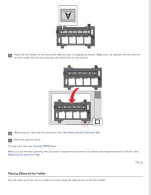 Page 24
Place the film holder on the document table so that it is aligned as sho\
wn. Make sure the tab with the film icon on 
the film holder fits into the area with the same icon on the scanner.
Make sure you removed the document mat. See Removing the Document Mat.
Close the scanner cover.
To scan your film, see Starting EPSON Scan.
When you are finished scanning film, be sure to replace the document mat\
 before scanning documents or photos. See 
Replacing the Document Mat.
Top
 
Placing Slides in the...
