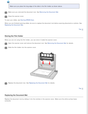Page 26
Make sure you place the long edge of the slide in the film holder as sho\
wn above.
Make sure you removed the document mat. See Removing the Document Mat.
Close the scanner cover.
To scan your slides, see Starting EPSON Scan.
When you are finished scanning slides, be sure to replace the document m\
at before scanning documents or photos. See 
Replacing the Document Mat.
Top
 
Storing the Film Holder
When you are not using the film holder, you can store it inside the scan\
ner cover.
Open the scanner...