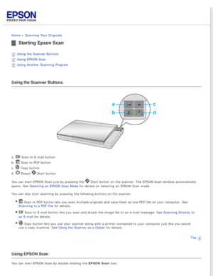 Page 28
 
Home > Scanning Your Originals 
Starting Epson Scan
Using the Scanner Buttons 
Using EPSON Scan 
Using Another Scanning Program 
Using the Scanner Buttons
a.  Scan to E-mail button 
b. 
 Scan to PDF button 
c. 
 Copy button 
d. 
 Power/ Start button
You can start EPSON Scan just by pressing the 
 Start button on the scanner. The EPSON Scan window automatically 
opens. See Selecting an EPSON Scan Mode for details on selecting an EPSON Scan mode.
You can also start scanning by pressing the following...