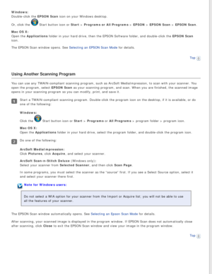 Page 29
Windows:  
Double-click the EPSON Scan icon on your Windows desktop. 
Or, click the 
 Start button icon or Start > Programs or All Programs > EPSON > EPSON Scan > EPSON Scan.
Mac OS X:  
Open the Applications folder in your hard drive, then the EPSON Software folder, and double-c\
lick the EPSON Scan 
icon.
The EPSON Scan window opens. See Selecting an EPSON Scan Mode for details.
Top
 
Using Another Scanning Program
You can use any TWAIN-compliant scanning program, such as ArcSoft MediaI\
mpression, to...