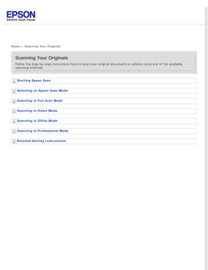 Page 4
 
Home > Scanning Your Originals
Scanning Your Originals
Follow the step-by-step instructions here to scan your original document\
s or photos using any of the available 
scanning methods.
Starting Epson Scan 
Selecting an Epson Scan Mode 
Scanning in Full Auto Mode 
Scanning in Home Mode 
Scanning in Office Mode 
Scanning in Professional Mode 
Detailed Setting Instructions  