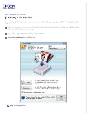 Page 31
 
Home > Scanning Your Originals 
Scanning in Full Auto Mode
When you start EPSON Scan for the first time, it runs in Full Auto Mode \
and displays the EPSON Scan Full Auto Mode 
window.
Place your original(s) on the document table. See Placing Documents or Photos or Placing Film or Slides (EPSON 
Perfection V330 Photo Only) for details.
Start EPSON Scan. See Starting EPSON Scan for details.
Select Full Auto Mode from the Mode list.
Note for film or slides: 