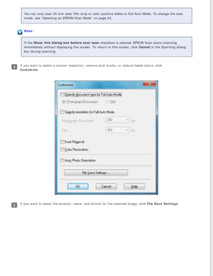 Page 32
You can only scan 35 mm color film strip or color positive slides in Ful\
l Auto Mode. To change the scan 
mode, see “Selecting an EPSON Scan Mode” on page 22.
Note:
If the Show this dialog box before next scan checkbox is cleared, EPSON Scan starts scanning 
immediately without displaying this screen. To return to this screen, cl\
ick Cancel in the Scanning dialog 
box during scanning.
If you want to select a custom resolution, remove dust marks, or restore\
 faded colors, click 
Customize. 
If you...