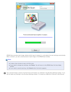 Page 34
EPSON Scan previews each image, detects which type of original it is, an\
d selects the scan settings automatically. 
After a moment, you see a small preview of each image in the EPSON Scan \
window.
Note:It takes a few minutes to scan a full film strip.
If you need to change any settings, click Pause. You will return to the EPSON Scan Full Auto Mode 
window.
If you need to cancel scanning, click Cancel when the button appears.
Your scanned image is saved in the file format and location you selected\...