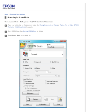 Page 35
 
Home > Scanning Your Originals 
Scanning in Home Mode
When you select Home Mode, you see the EPSON Scan Home Mode window.
Place your original(s) on the document table. See Placing Documents or Photos or Placing Film or Slides (EPSON 
Perfection V330 Photo Only) for details.
Start EPSON Scan. See Starting EPSON Scan for details.
Select Home Mode in the Mode list. 
